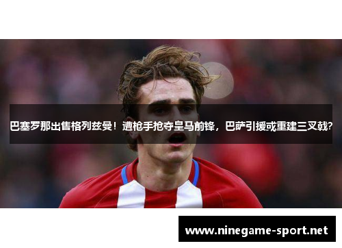 巴塞罗那出售格列兹曼!遭枪手抢夺皇马前锋,巴萨引援或重建三叉戟?