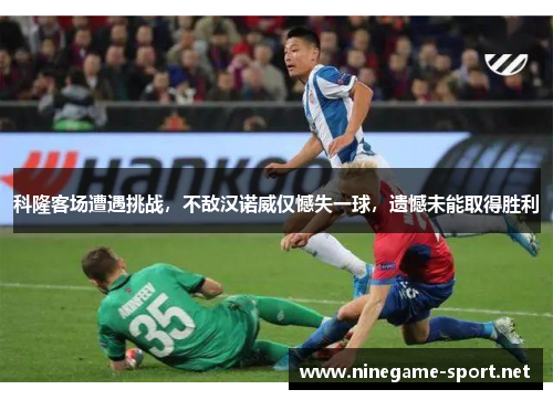 科隆客场遭遇挑战，不敌汉诺威仅憾失一球，遗憾未能取得胜利