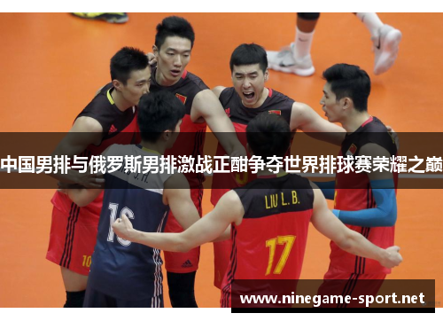 中国男排与俄罗斯男排激战正酣争夺世界排球赛荣耀之巅